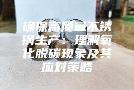 確保高質量不銹鋼生產：理解氧化脫碳現象及其應對策略